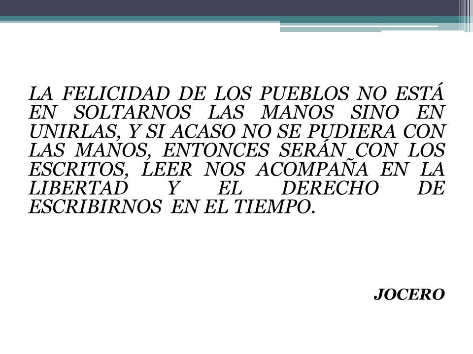 LA FELICIDAD DE LOS PUEBLOS NO ESTÁ EN SOLTARNOS LAS MANOS SINO EN UNIRLAS, Y SI ACASO NO SE PUDIERA CON LAS MANOS, ENTONCES SERÁN CON LOS ESCRITOS, LEER NOS ACOMPAÑA EN LA LIBERTAD Y EL DERECHO DE ESCRIBIRNOS EN EL TIEMPO.