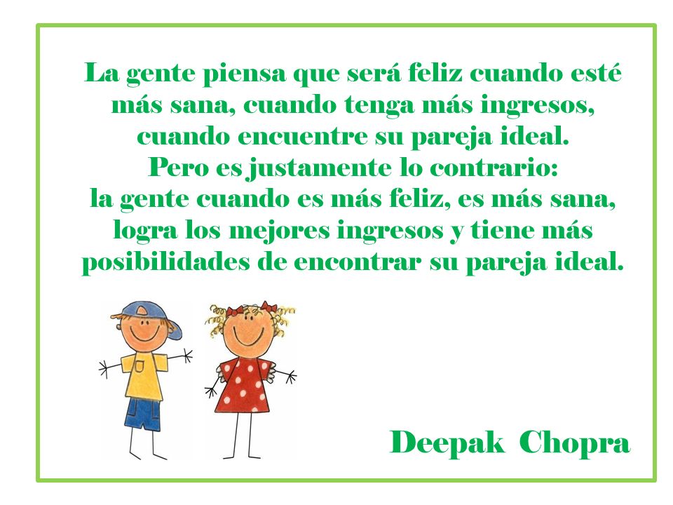 La gente piensa que será feliz cuando esté más sana, cuando tenga más ingresos, cuando encuentre su pareja ideal. Pero es justamente lo contrario: la gente cuando es más feliz, es más sana, logra los mejores ingresos y tiene más posibilidades de encontrar su pareja ideal.