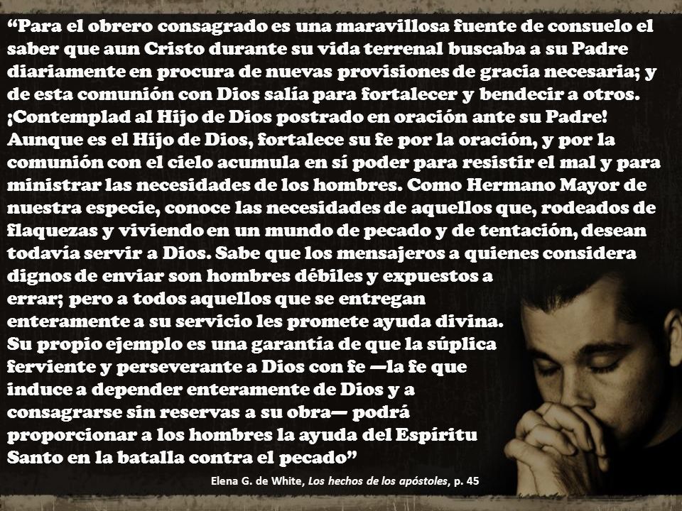 Para el obrero consagrado es una maravillosa fuente de consuelo el saber que aun Cristo durante su vida terrenal buscaba a su Padre diariamente en procura de nuevas provisiones de gracia necesaria; y de esta comunión con Dios salía para fortalecer y bendecir a otros. ¡Contemplad al Hijo de Dios postrado en oración ante su Padre! Aunque es el Hijo de Dios, fortalece su fe por la oración, y por la comunión con el cielo acumula en sí poder para resistir el mal y para ministrar las necesidades de los hombres. Como Hermano Mayor de nuestra especie, conoce las necesidades de aquellos que, rodeados de flaquezas y viviendo en un mundo de pecado y de tentación, desean todavía servir a Dios. Sabe que los mensajeros a quienes considera dignos de enviar son hombres débiles y expuestos a errar; pero a todos aquellos que se entregan enteramente a su servicio les promete ayuda divina. Su propio ejemplo es una garantía de que la súplica ferviente y perseverante a Dios con fe —la fe que induce a depender enteramente de Dios y a consagrarse sin reservas a su obra— podrá proporcionar a los hombres la ayuda del Espíritu Santo en la batalla contra el pecado