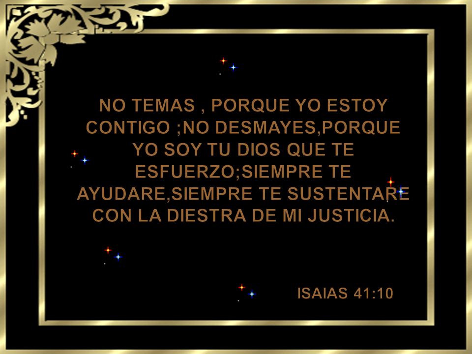 NO TEMAS , PORQUE YO ESTOY CONTIGO ;NO DESMAYES,PORQUE YO SOY TU DIOS QUE TE ESFUERZO;SIEMPRE TE AYUDARE,SIEMPRE TE SUSTENTARE CON LA DIESTRA DE MI JUSTICIA.