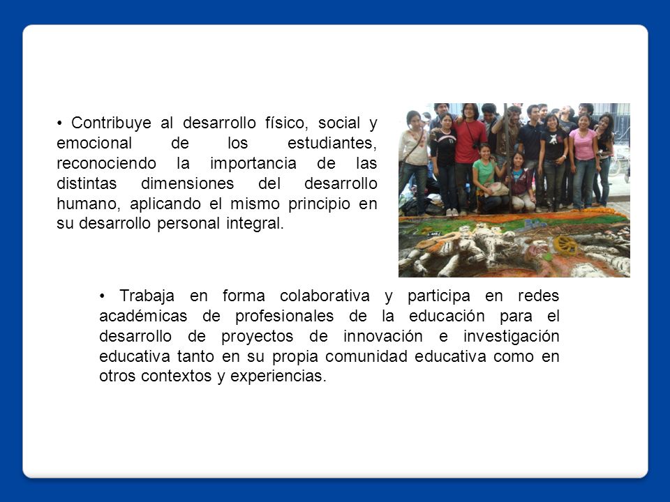 • Contribuye al desarrollo físico, social y emocional de los estudiantes, reconociendo la importancia de las distintas dimensiones del desarrollo humano, aplicando el mismo principio en su desarrollo personal integral.