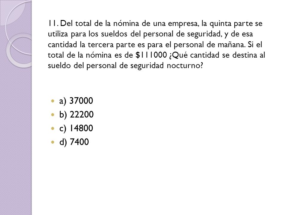 11. Del total de la nómina de una empresa, la quinta parte se utiliza para los sueldos del personal de seguridad, y de esa cantidad la tercera parte es para el personal de mañana. Si el total de la nómina es de $ ¿Qué cantidad se destina al sueldo del personal de seguridad nocturno