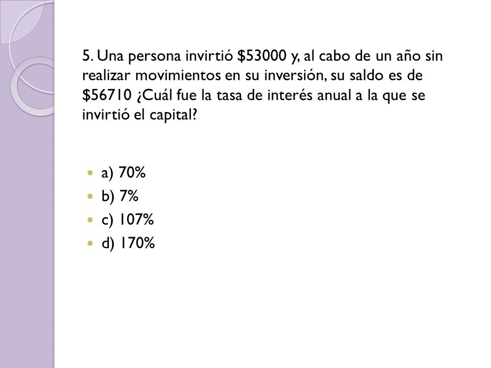 5. Una persona invirtió $53000 y, al cabo de un año sin realizar movimientos en su inversión, su saldo es de $56710 ¿Cuál fue la tasa de interés anual a la que se invirtió el capital