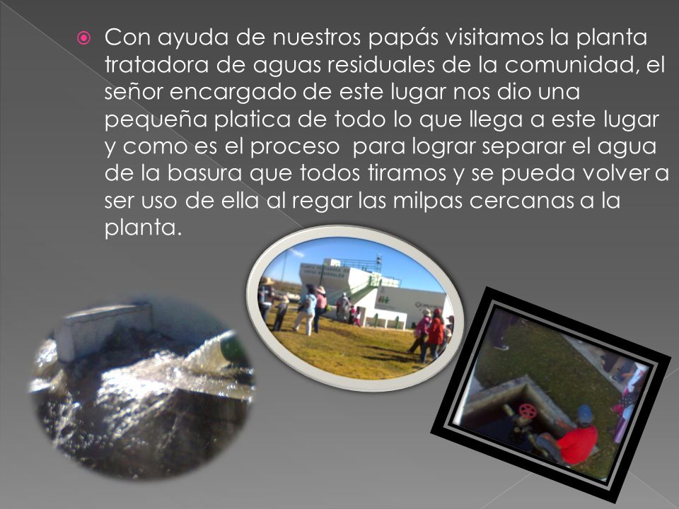 Con ayuda de nuestros papás visitamos la planta tratadora de aguas residuales de la comunidad, el señor encargado de este lugar nos dio una pequeña platica de todo lo que llega a este lugar y como es el proceso para lograr separar el agua de la basura que todos tiramos y se pueda volver a ser uso de ella al regar las milpas cercanas a la planta.