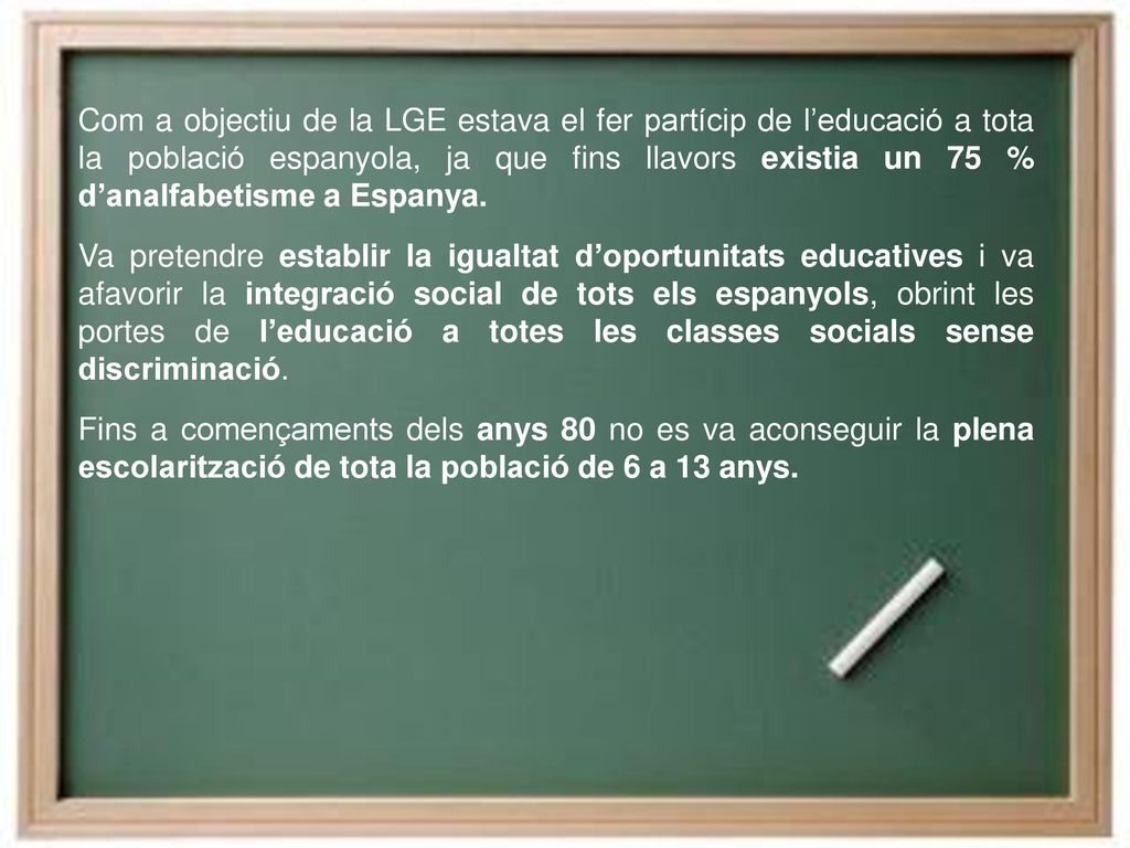 Com a objectiu de la LGE estava el fer partícip de l’educació a tota la població espanyola, ja que fins llavors existia un 75 % d’analfabetisme a Espanya.