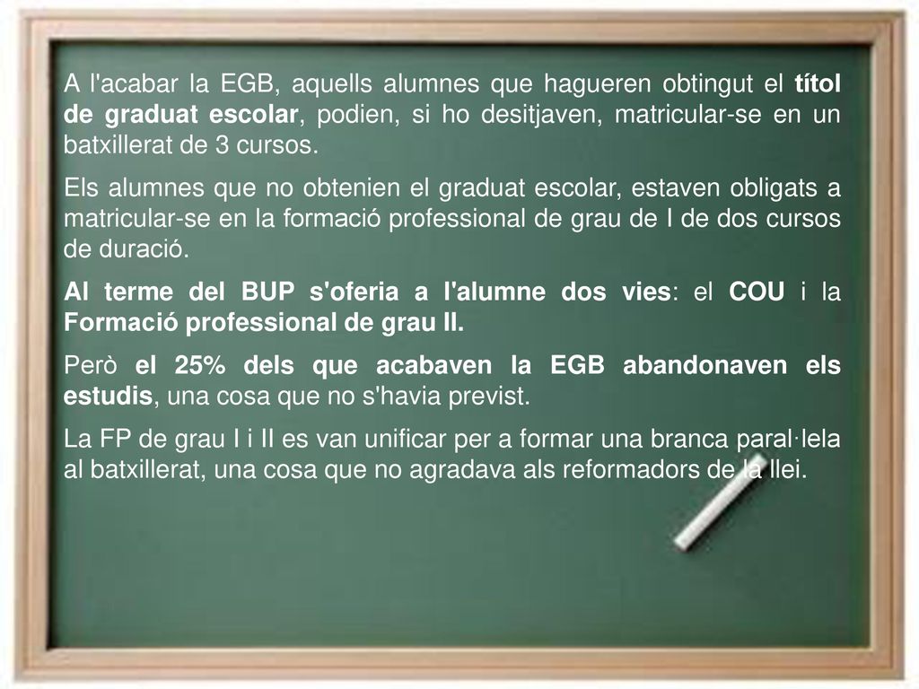 A l acabar la EGB, aquells alumnes que hagueren obtingut el títol de graduat escolar, podien, si ho desitjaven, matricular-se en un batxillerat de 3 cursos.