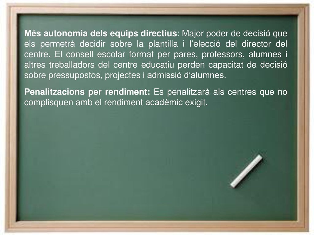 Més autonomia dels equips directius: Major poder de decisió que els permetrà decidir sobre la plantilla i l’elecció del director del centre. El consell escolar format per pares, professors, alumnes i altres treballadors del centre educatiu perden capacitat de decisió sobre pressupostos, projectes i admissió d’alumnes.