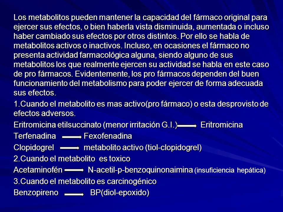 Los metabolitos pueden mantener la capacidad del fármaco original para ejercer sus efectos, o bien haberla vista disminuida, aumentada o incluso haber cambiado sus efectos por otros distintos. Por ello se habla de metabolitos activos o inactivos. Incluso, en ocasiones el fármaco no presenta actividad farmacológica alguna, siendo alguno de sus metabolitos los que realmente ejercen su actividad se habla en este caso de pro fármacos. Evidentemente, los pro fármacos dependen del buen funcionamiento del metabolismo para poder ejercer de forma adecuada sus efectos.