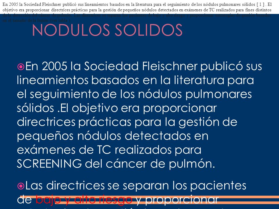 En 2005 la Sociedad Fleischner publicó sus lineamientos basados ​​en la literatura para el seguimiento de los nódulos pulmonares sólidos [ 1 ] . El objetivo era proporcionar directrices prácticas para la gestión de pequeños nódulos detectados en exámenes de TC realizados para fines distintos de la detección del cáncer de pulmón. Las directrices se separan los pacientes de bajo y alto riesgo y proporcionar estrategias de gestión basadas en el tamaño de la lesión (ver tabla )