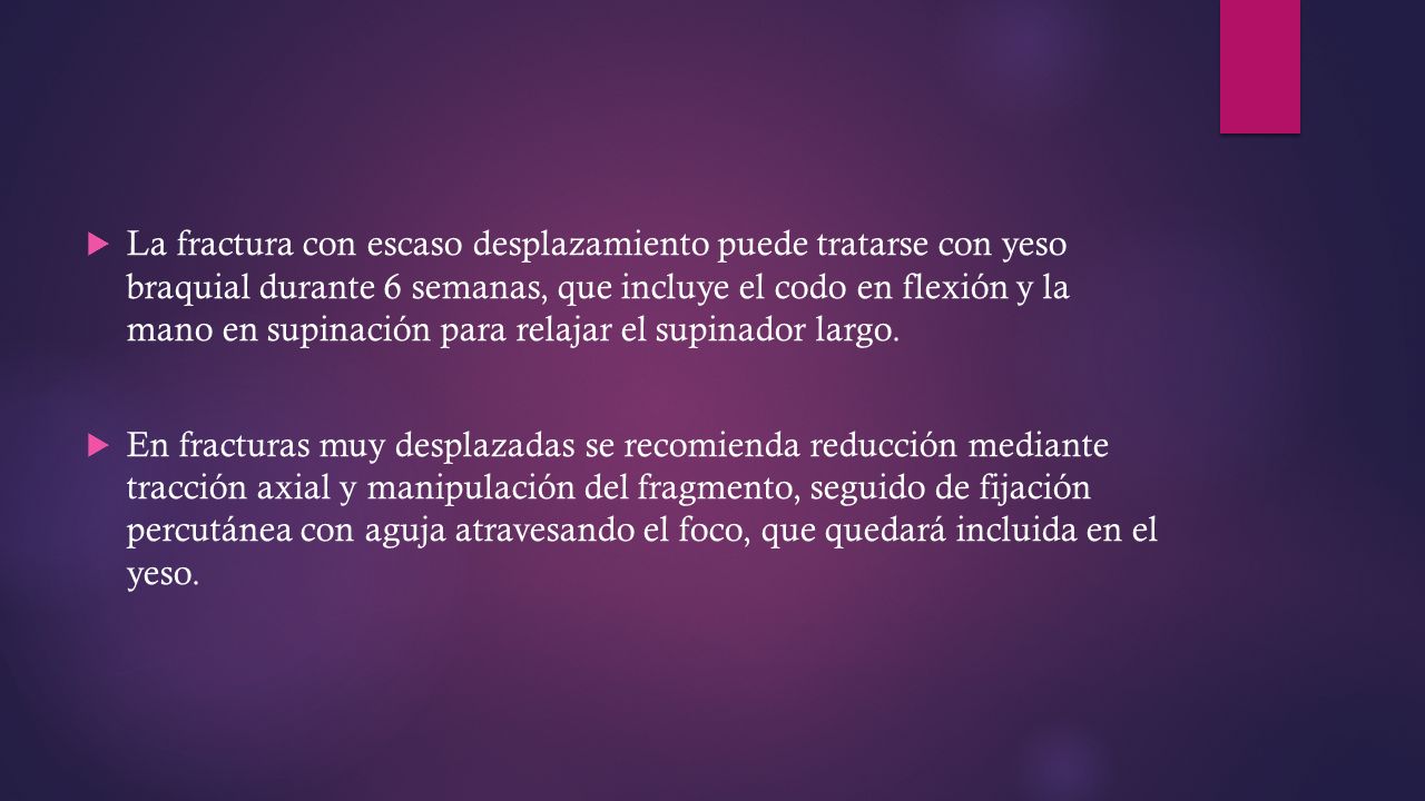 La fractura con escaso desplazamiento puede tratarse con yeso braquial durante 6 semanas, que incluye el codo en flexión y la mano en supinación para relajar el supinador largo.