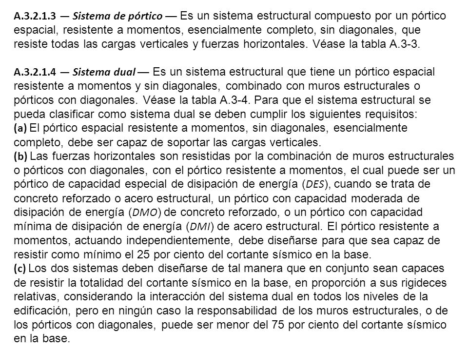A — Sistema de pórtico — Es un sistema estructural compuesto por un pórtico espacial, resistente a momentos, esencialmente completo, sin diagonales, que resiste todas las cargas verticales y fuerzas horizontales. Véase la tabla A.3-3.