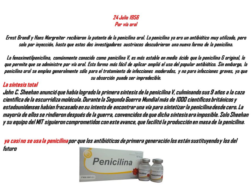 24 Julio 1956 Por vía oral Ernst Brandl y Hans Margreiter recibieron la patente de la penicilina oral. La penicilina ya era un antibiótico muy utilizado, pero solo por inyección, hasta que estos dos investigadores austriacos descubrieron una nueva forma de la penicilina. La fenoximetilpenicilina, comúnmente conocida como penicilina V, es más estable en medio ácido que la penicilina G original, lo que permite que se administre por vía oral. Esta forma más fácil de aplicar amplió el uso del popular antibiótico. Sin embargo, la penicilina oral se emplea generalmente sólo para el tratamiento de infecciones moderadas, y no para infecciones graves, ya que su absorción puede ser impredecible.