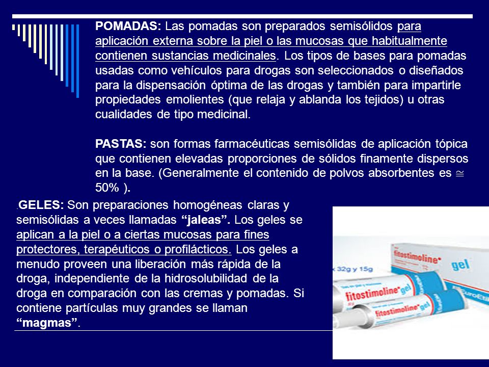 POMADAS: Las pomadas son preparados semisólidos para aplicación externa sobre la piel o las mucosas que habitualmente contienen sustancias medicinales. Los tipos de bases para pomadas usadas como vehículos para drogas son seleccionados o diseñados para la dispensación óptima de las drogas y también para impartirle propiedades emolientes (que relaja y ablanda los tejidos) u otras cualidades de tipo medicinal.