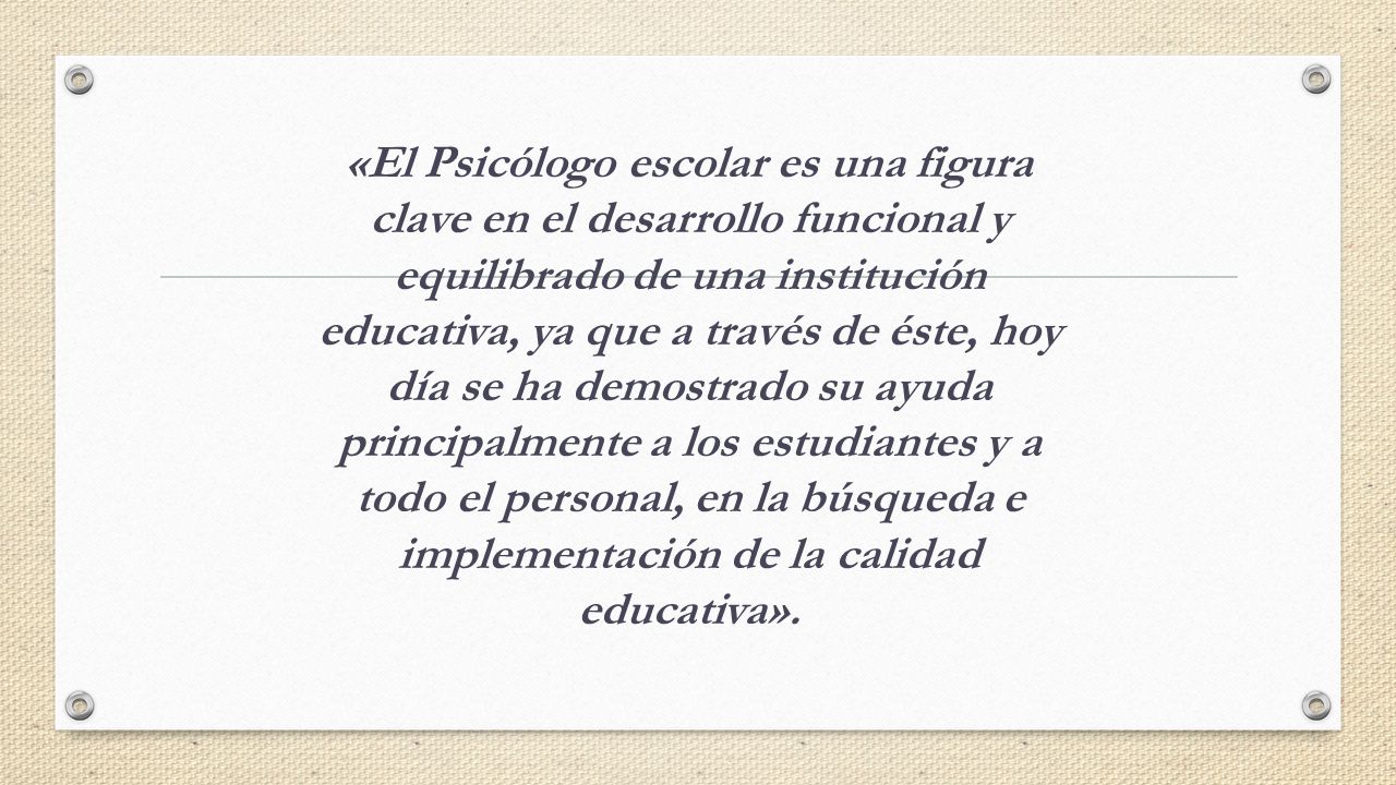 «El Psicólogo escolar es una figura clave en el desarrollo funcional y equilibrado de una institución educativa, ya que a través de éste, hoy día se ha demostrado su ayuda principalmente a los estudiantes y a todo el personal, en la búsqueda e implementación de la calidad educativa».