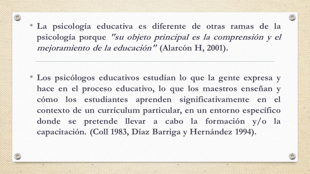 La psicología educativa es diferente de otras ramas de la psicología porque su objeto principal es la comprensión y el mejoramiento de la educación (Alarcón H, 2001).