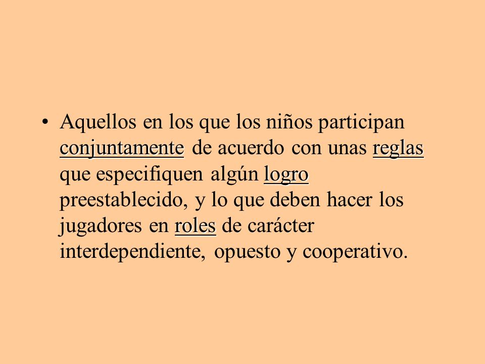Aquellos en los que los niños participan conjuntamente de acuerdo con unas reglas que especifiquen algún logro preestablecido, y lo que deben hacer los jugadores en roles de carácter interdependiente, opuesto y cooperativo.