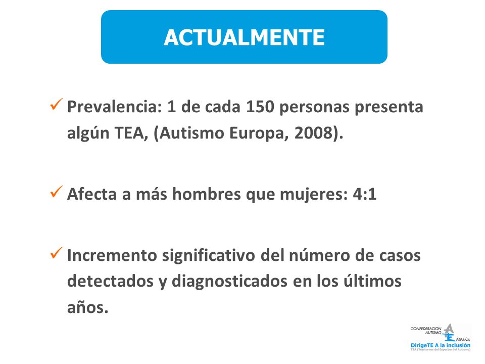 ACTUALMENTE Prevalencia: 1 de cada 150 personas presenta algún TEA, (Autismo Europa, 2008). Afecta a más hombres que mujeres: 4:1.