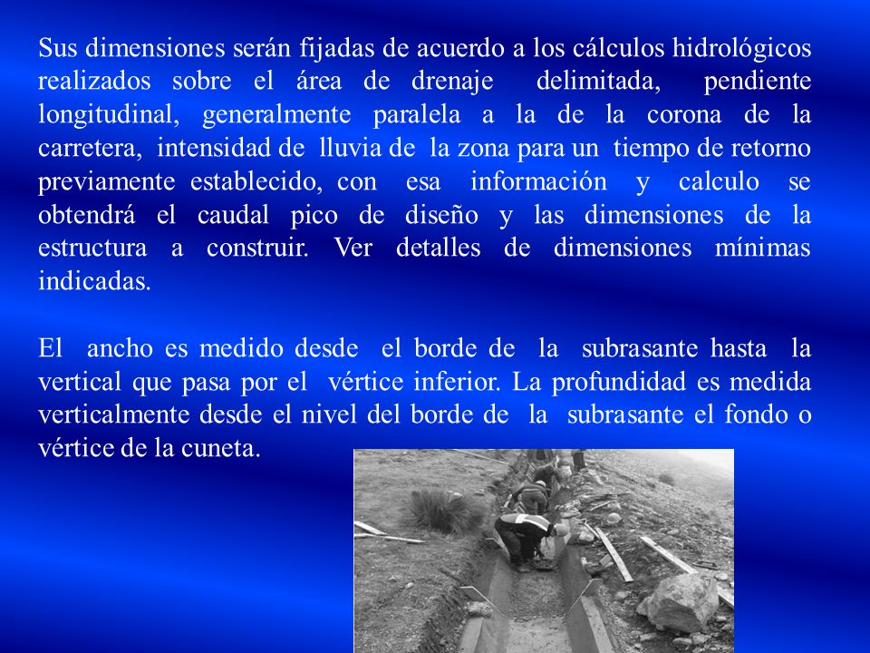 Sus dimensiones serán fijadas de acuerdo a los cálculos hidrológicos realizados sobre el área de drenaje delimitada, pendiente longitudinal, generalmente paralela a la de la corona de la carretera, intensidad de lluvia de la zona para un tiempo de retorno previamente establecido, con esa información y calculo se obtendrá el caudal pico de diseño y las dimensiones de la estructura a construir. Ver detalles de dimensiones mínimas indicadas.
