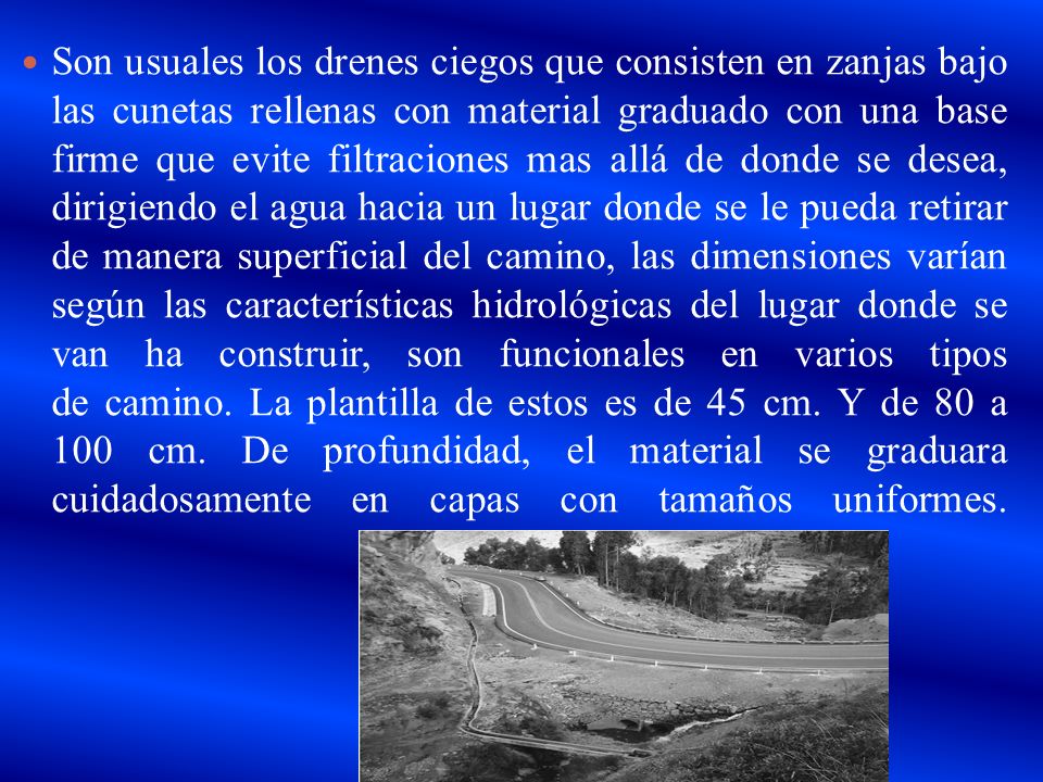 Son usuales los drenes ciegos que consisten en zanjas bajo las cunetas rellenas con material graduado con una base firme que evite filtraciones mas allá de donde se desea, dirigiendo el agua hacia un lugar donde se le pueda retirar de manera superficial del camino, las dimensiones varían según las características hidrológicas del lugar donde se van ha construir, son funcionales en varios tipos de camino.