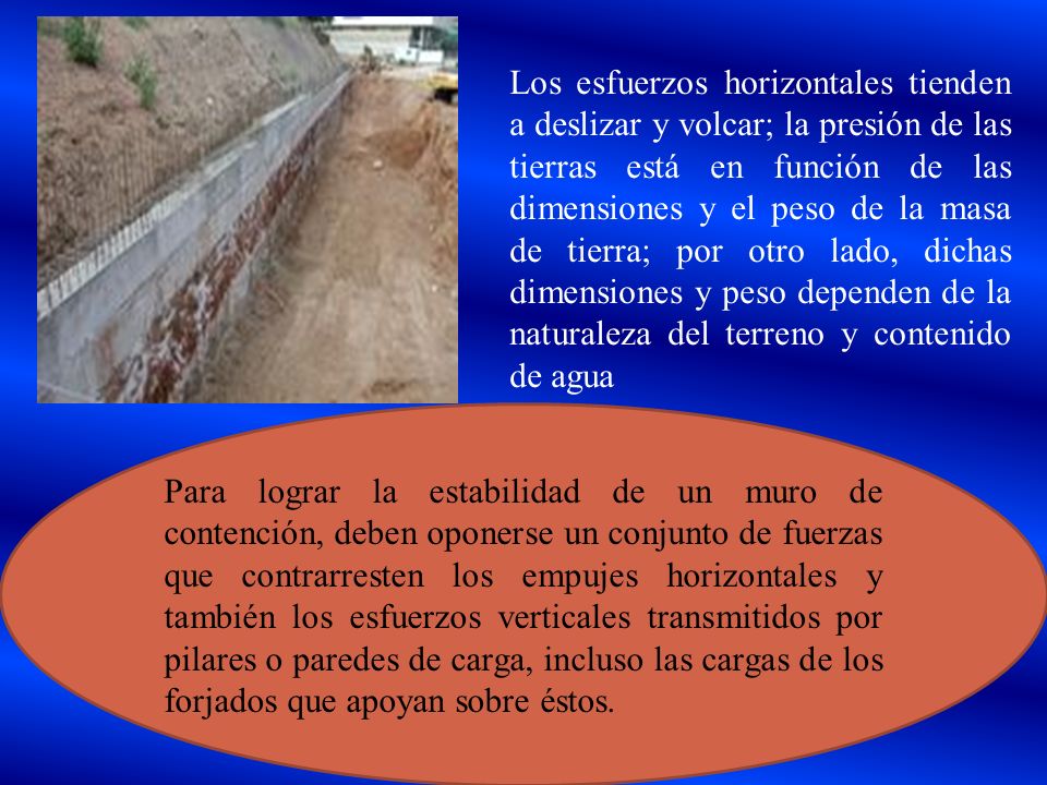 Los esfuerzos horizontales tienden a deslizar y volcar; la presión de las tierras está en función de las dimensiones y el peso de la masa de tierra; por otro lado, dichas dimensiones y peso dependen de la naturaleza del terreno y contenido de agua