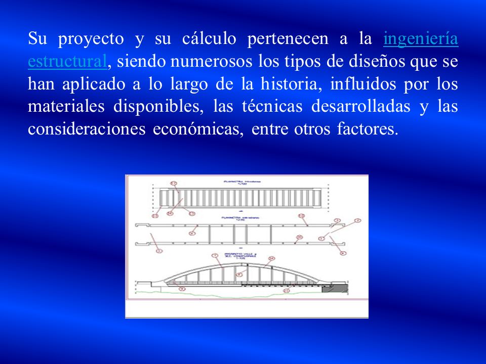 Su proyecto y su cálculo pertenecen a la ingeniería estructural, siendo numerosos los tipos de diseños que se han aplicado a lo largo de la historia, influidos por los materiales disponibles, las técnicas desarrolladas y las consideraciones económicas, entre otros factores.
