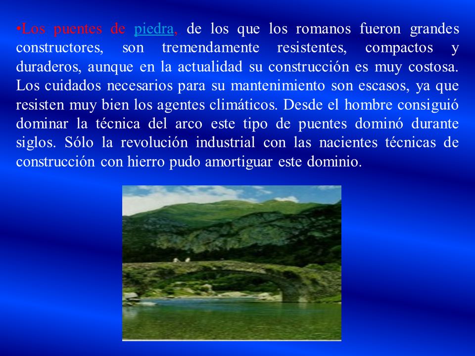 Los puentes de piedra, de los que los romanos fueron grandes constructores, son tremendamente resistentes, compactos y duraderos, aunque en la actualidad su construcción es muy costosa.