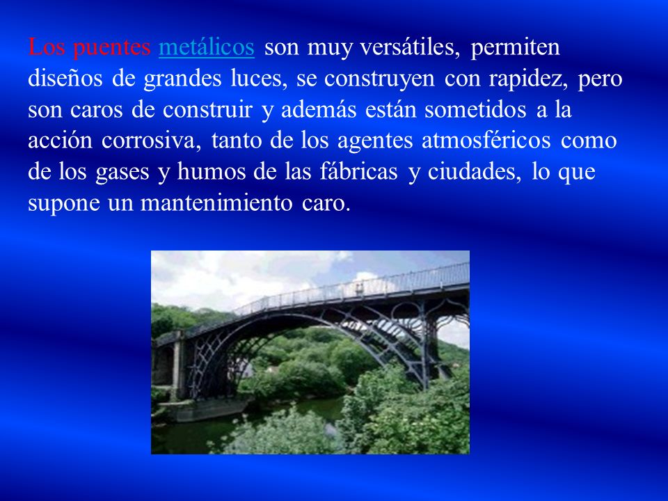 Los puentes metálicos son muy versátiles, permiten diseños de grandes luces, se construyen con rapidez, pero son caros de construir y además están sometidos a la acción corrosiva, tanto de los agentes atmosféricos como de los gases y humos de las fábricas y ciudades, lo que supone un mantenimiento caro.