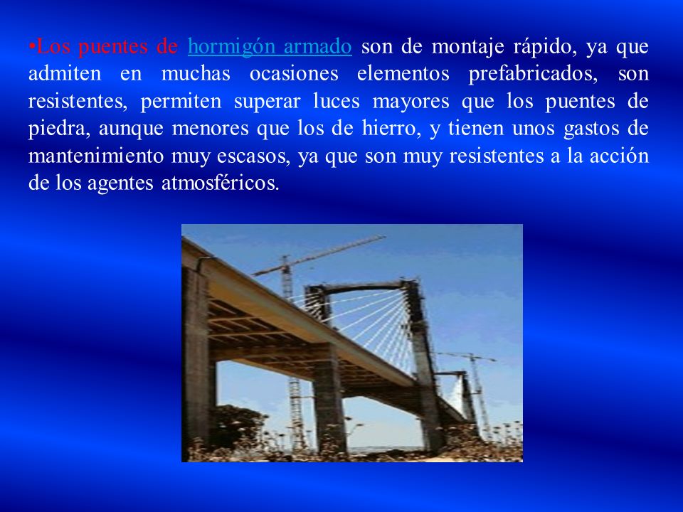Los puentes de hormigón armado son de montaje rápido, ya que ad­miten en muchas ocasiones elementos prefabricados, son resistentes, permiten superar luces mayores que los puentes de piedra, aunque menores que los de hierro, y tienen unos gastos de mantenimiento muy escasos, ya que son muy resistentes a la acción de los agentes atmosféricos.
