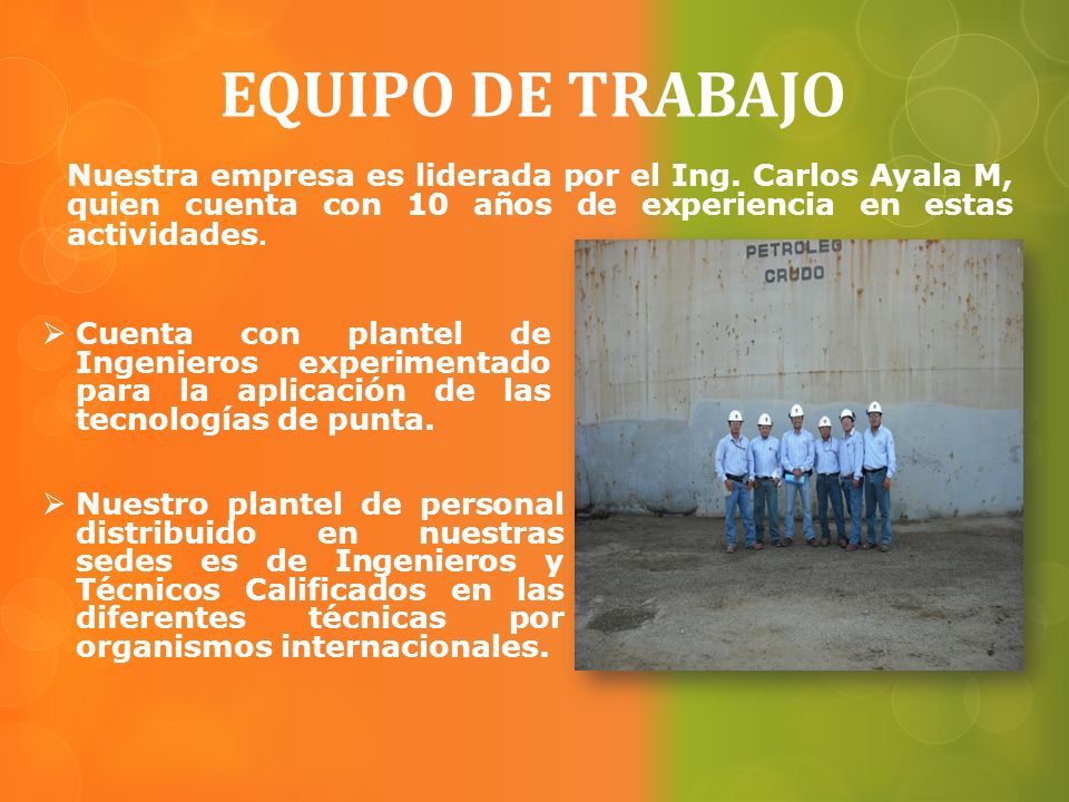 EQUIPO DE TRABAJO Nuestra empresa es liderada por el Ing. Carlos Ayala M, quien cuenta con 10 años de experiencia en estas actividades.