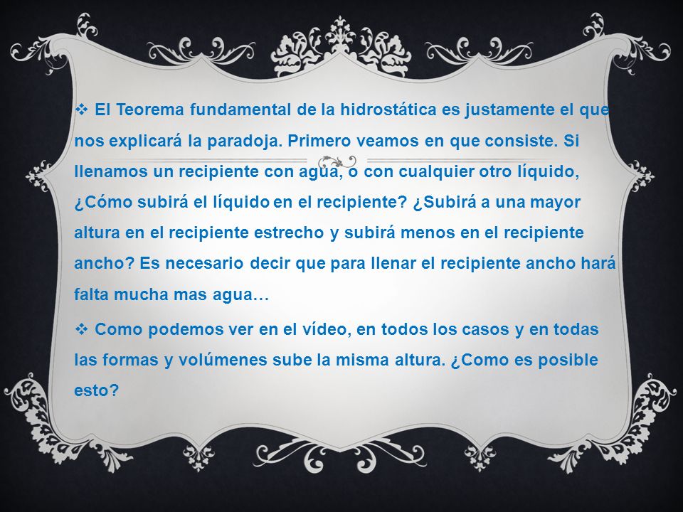 El Teorema fundamental de la hidrostática es justamente el que nos explicará la paradoja. Primero veamos en que consiste. Si llenamos un recipiente con agua, o con cualquier otro líquido, ¿Cómo subirá el líquido en el recipiente ¿Subirá a una mayor altura en el recipiente estrecho y subirá menos en el recipiente ancho Es necesario decir que para llenar el recipiente ancho hará falta mucha mas agua…