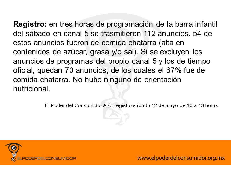 Registro: en tres horas de programación de la barra infantil del sábado en canal 5 se trasmitieron 112 anuncios. 54 de estos anuncios fueron de comida chatarra (alta en contenidos de azúcar, grasa y/o sal). Si se excluyen los anuncios de programas del propio canal 5 y los de tiempo oficial, quedan 70 anuncios, de los cuales el 67% fue de comida chatarra. No hubo ninguno de orientación nutricional.