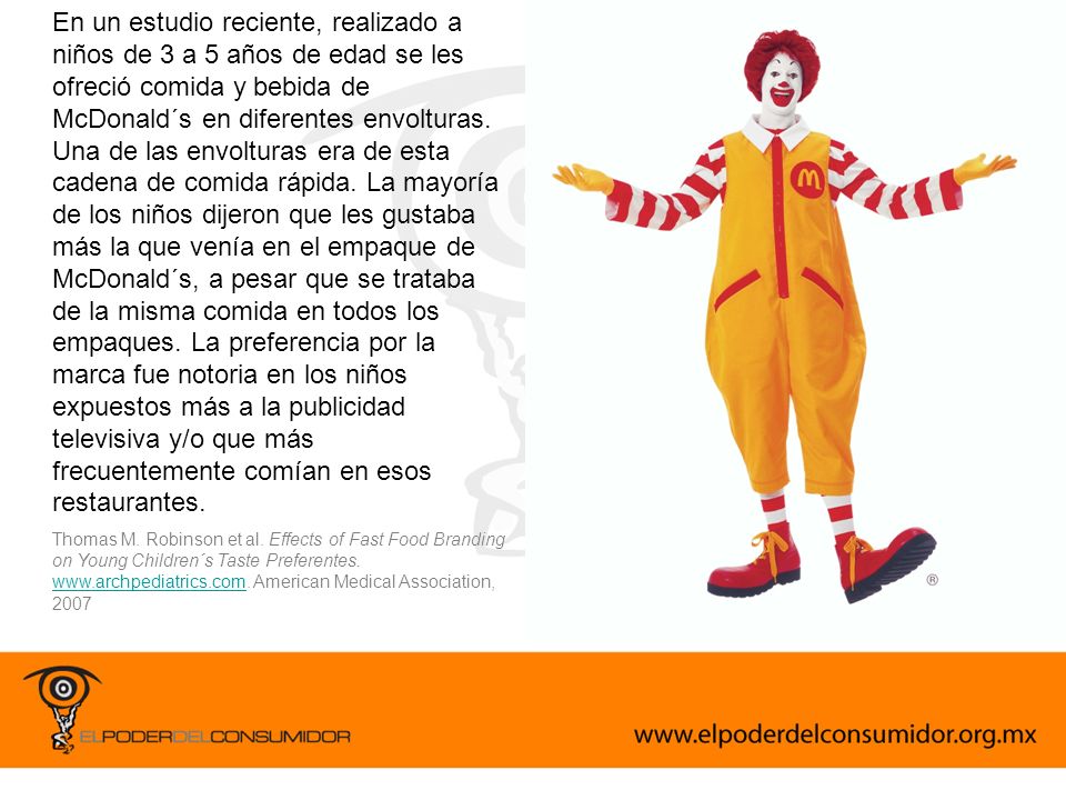 En un estudio reciente, realizado a niños de 3 a 5 años de edad se les ofreció comida y bebida de McDonald´s en diferentes envolturas. Una de las envolturas era de esta cadena de comida rápida. La mayoría de los niños dijeron que les gustaba más la que venía en el empaque de McDonald´s, a pesar que se trataba de la misma comida en todos los empaques. La preferencia por la marca fue notoria en los niños expuestos más a la publicidad televisiva y/o que más frecuentemente comían en esos restaurantes.