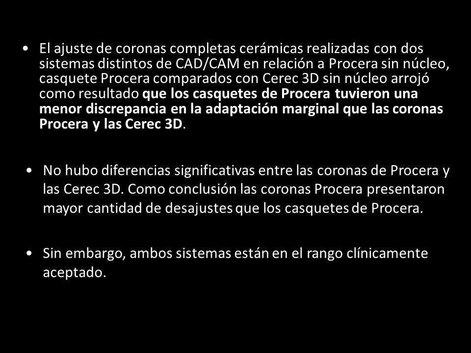 El ajuste de coronas completas cerámicas realizadas con dos sistemas distintos de CAD/CAM en relación a Procera sin núcleo, casquete Procera comparados con Cerec 3D sin núcleo arrojó como resultado que los casquetes de Procera tuvieron una menor discrepancia en la adaptación marginal que las coronas Procera y las Cerec 3D.