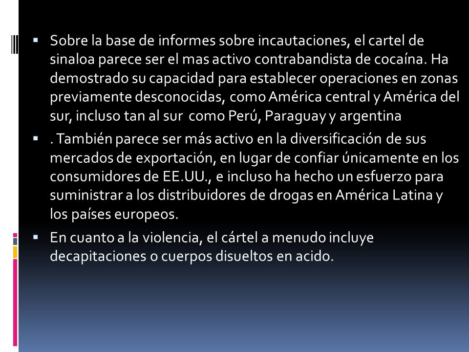 Sobre la base de informes sobre incautaciones, el cartel de sinaloa parece ser el mas activo contrabandista de cocaína. Ha demostrado su capacidad para establecer operaciones en zonas previamente desconocidas, como América central y América del sur, incluso tan al sur como Perú, Paraguay y argentina