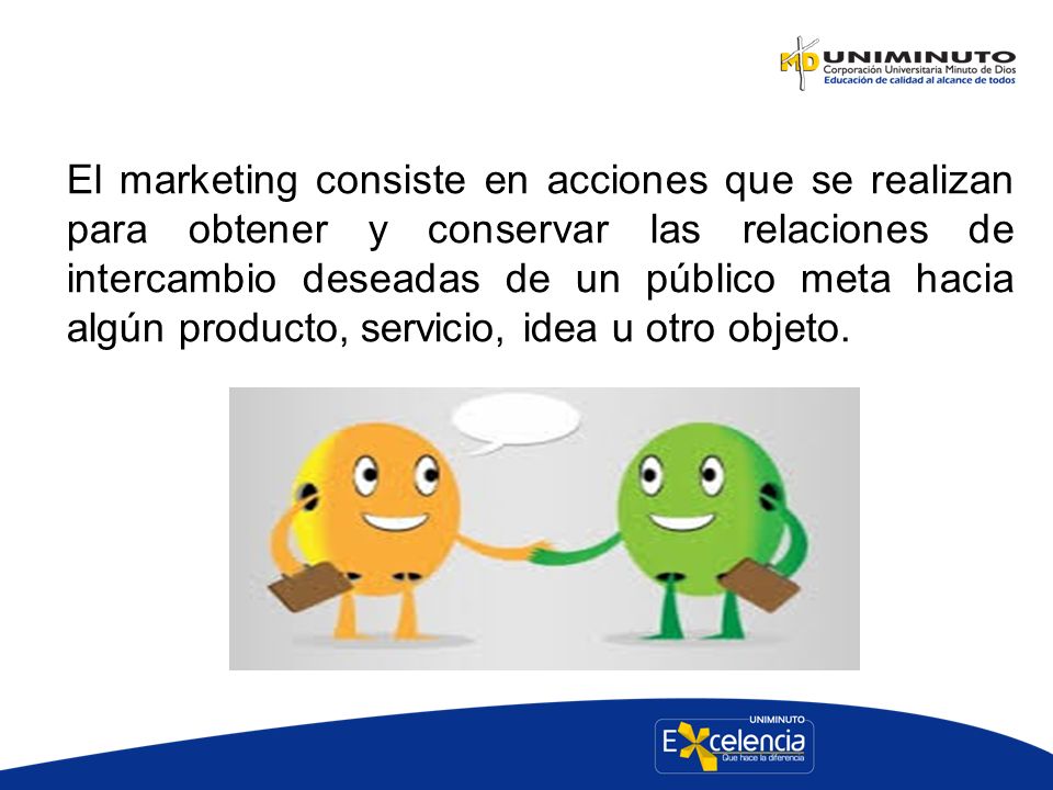 El marketing consiste en acciones que se realizan para obtener y conservar las relaciones de intercambio deseadas de un público meta hacia algún producto, servicio, idea u otro objeto.
