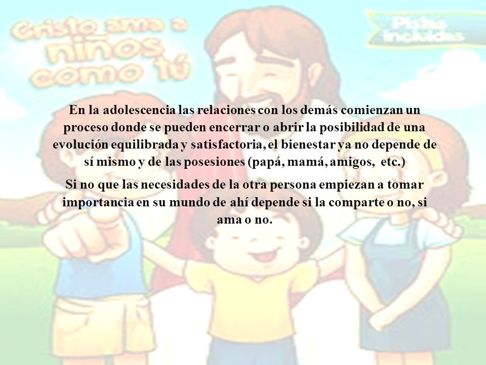 En la adolescencia las relaciones con los demás comienzan un proceso donde se pueden encerrar o abrir la posibilidad de una evolución equilibrada y satisfactoria, el bienestar ya no depende de sí mismo y de las posesiones (papá, mamá, amigos, etc.)
