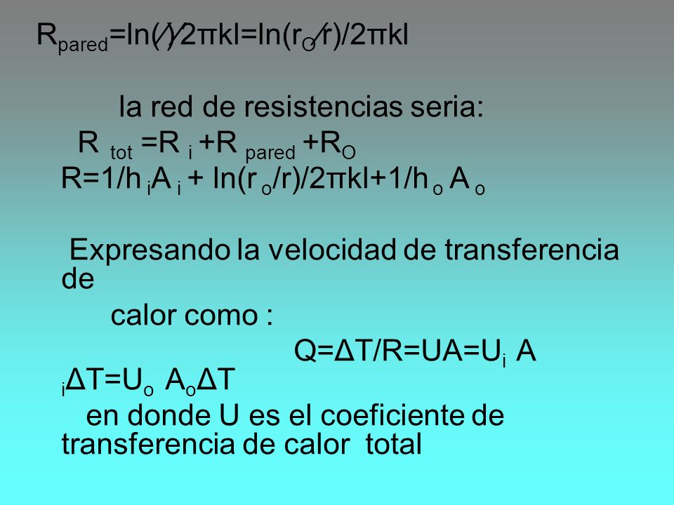 Rpared=ln(⁄)⁄2πkl=ln(rO⁄r)/2πkl la red de resistencias seria: R tot =R i +R pared +RO R=1/h iA i + ln(r o/r)/2πkl+1/h o A o Expresando la velocidad de transferencia de calor como : Q=ΔT/R=UA=Ui A iΔT=Uo AoΔT en donde U es el coeficiente de transferencia de calor total