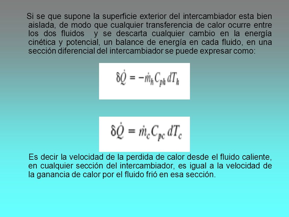 Si se que supone la superficie exterior del intercambiador esta bien aislada, de modo que cualquier transferencia de calor ocurre entre los dos fluidos y se descarta cualquier cambio en la energía cinética y potencial, un balance de energía en cada fluido, en una sección diferencial del intercambiador se puede expresar como: