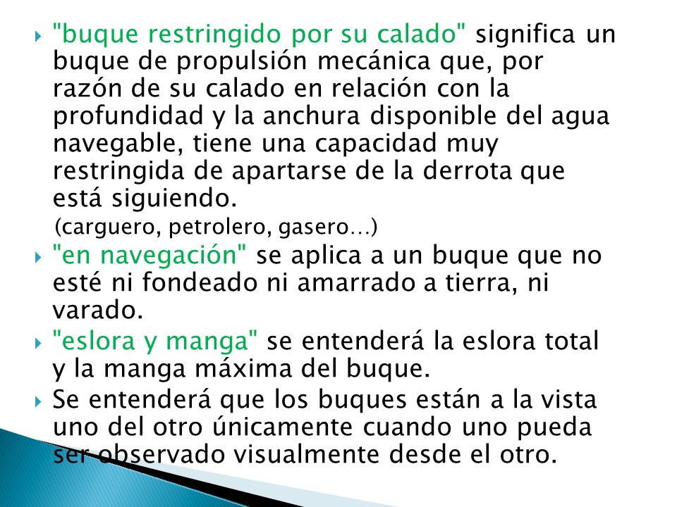 buque restringido por su calado significa un buque de propulsión mecánica que, por razón de su calado en relación con la profundidad y la anchura disponible del agua navegable, tiene una capacidad muy restringida de apartarse de la derrota que está siguiendo.