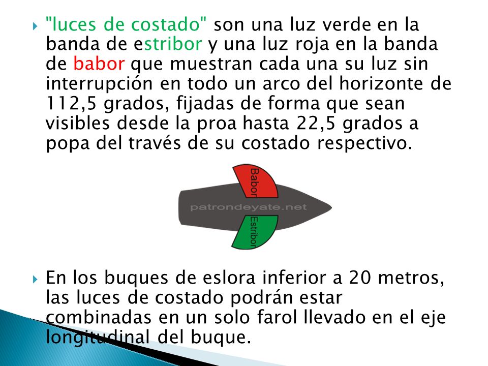 luces de costado son una luz verde en la banda de estribor y una luz roja en la banda de babor que muestran cada una su luz sin interrupción en todo un arco del horizonte de 112,5 grados, fijadas de forma que sean visibles desde la proa hasta 22,5 grados a popa del través de su costado respectivo.