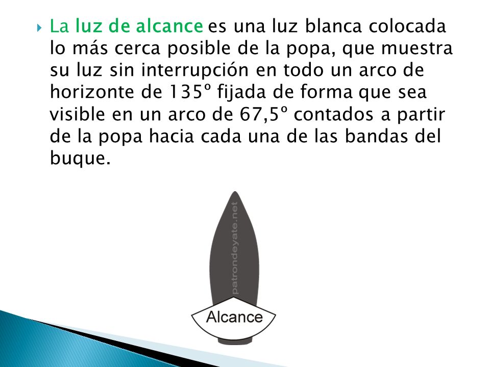 La luz de alcance es una luz blanca colocada lo más cerca posible de la popa, que muestra su luz sin interrupción en todo un arco de horizonte de 135º fijada de forma que sea visible en un arco de 67,5º contados a partir de la popa hacia cada una de las bandas del buque.