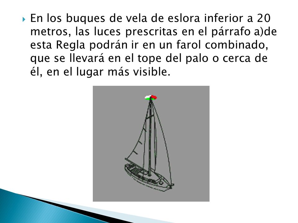 En los buques de vela de eslora inferior a 20 metros, las luces prescritas en el párrafo a)de esta Regla podrán ir en un farol combinado, que se llevará en el tope del palo o cerca de él, en el lugar más visible.
