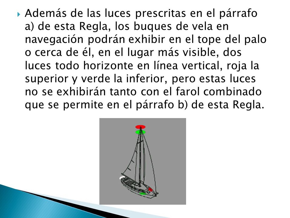 Además de las luces prescritas en el párrafo a) de esta Regla, los buques de vela en navegación podrán exhibir en el tope del palo o cerca de él, en el lugar más visible, dos luces todo horizonte en línea vertical, roja la superior y verde la inferior, pero estas luces no se exhibirán tanto con el farol combinado que se permite en el párrafo b) de esta Regla.