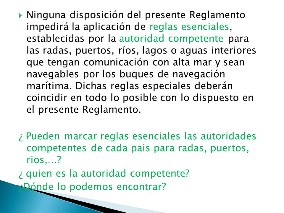 Ninguna disposición del presente Reglamento impedirá la aplicación de reglas esenciales, establecidas por la autoridad competente para las radas, puertos, ríos, lagos o aguas interiores que tengan comunicación con alta mar y sean navegables por los buques de navegación marítima. Dichas reglas especiales deberán coincidir en todo lo posible con lo dispuesto en el presente Reglamento.