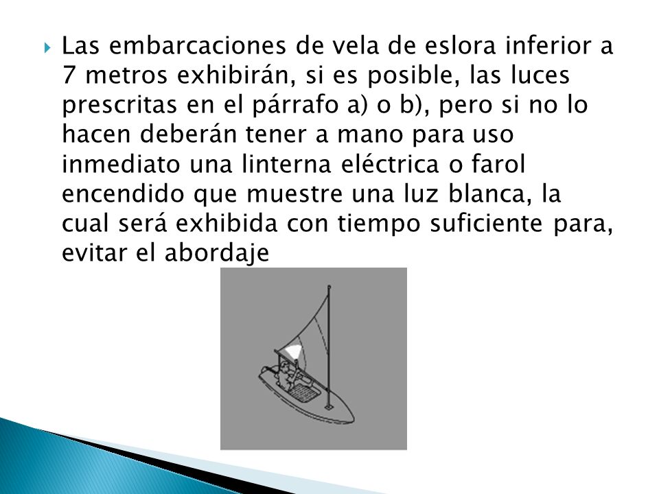 Las embarcaciones de vela de eslora inferior a 7 metros exhibirán, si es posible, las luces prescritas en el párrafo a) o b), pero si no lo hacen deberán tener a mano para uso inmediato una linterna eléctrica o farol encendido que muestre una luz blanca, la cual será exhibida con tiempo suficiente para, evitar el abordaje