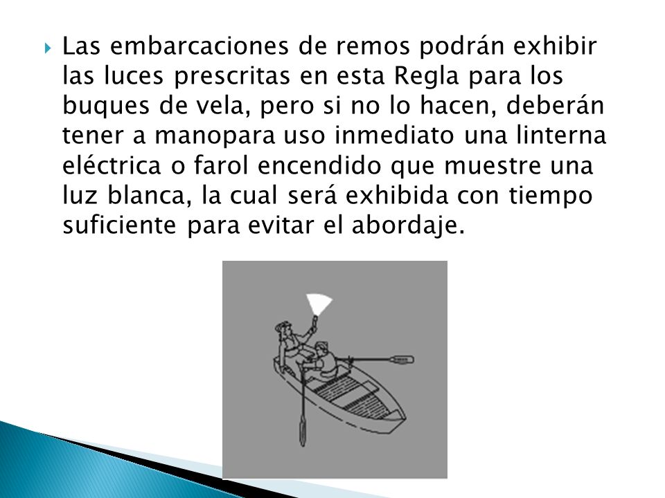 Las embarcaciones de remos podrán exhibir las luces prescritas en esta Regla para los buques de vela, pero si no lo hacen, deberán tener a manopara uso inmediato una linterna eléctrica o farol encendido que muestre una luz blanca, la cual será exhibida con tiempo suficiente para evitar el abordaje.