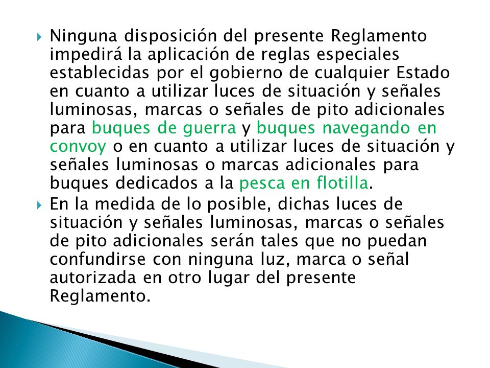 Ninguna disposición del presente Reglamento impedirá la aplicación de reglas especiales establecidas por el gobierno de cualquier Estado en cuanto a utilizar luces de situación y señales luminosas, marcas o señales de pito adicionales para buques de guerra y buques navegando en convoy o en cuanto a utilizar luces de situación y señales luminosas o marcas adicionales para buques dedicados a la pesca en flotilla.