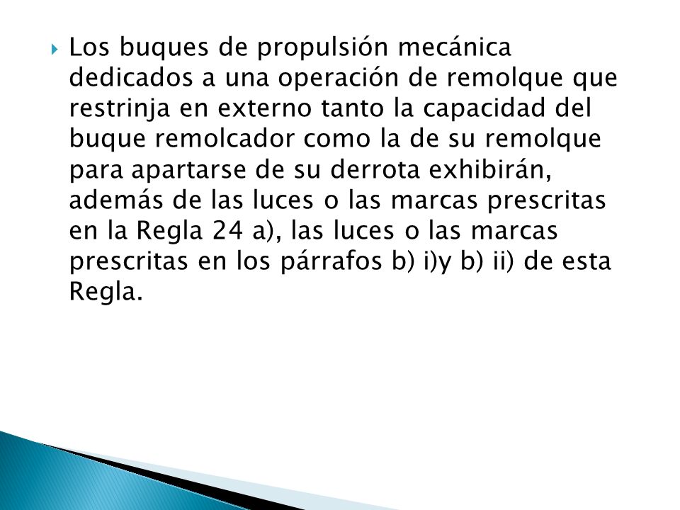 Los buques de propulsión mecánica dedicados a una operación de remolque que restrinja en externo tanto la capacidad del buque remolcador como la de su remolque para apartarse de su derrota exhibirán, además de las luces o las marcas prescritas en la Regla 24 a), las luces o las marcas prescritas en los párrafos b) i)y b) ii) de esta Regla.