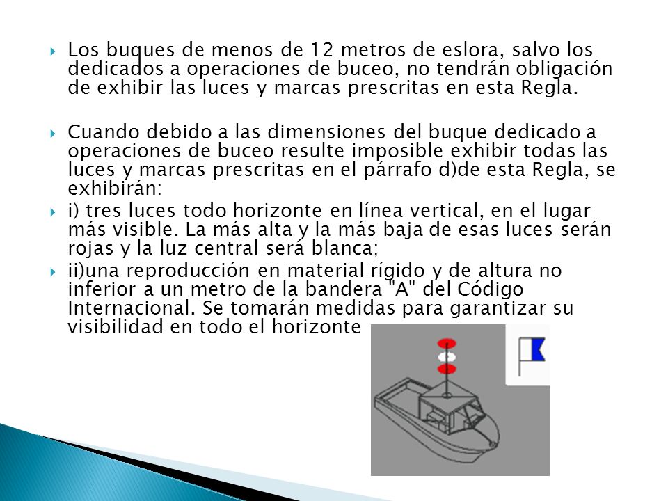 Los buques de menos de 12 metros de eslora, salvo los dedicados a operaciones de buceo, no tendrán obligación de exhibir las luces y marcas prescritas en esta Regla.