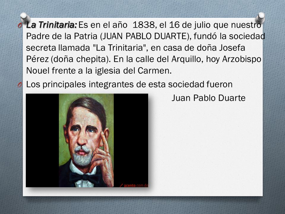 La Trinitaria: Es en el año 1838, el 16 de julio que nuestro Padre de la Patria (JUAN PABLO DUARTE), fundó la sociedad secreta llamada La Trinitaria , en casa de doña Josefa Pérez (doña chepita). En la calle del Arquillo, hoy Arzobispo Nouel frente a la iglesia del Carmen.